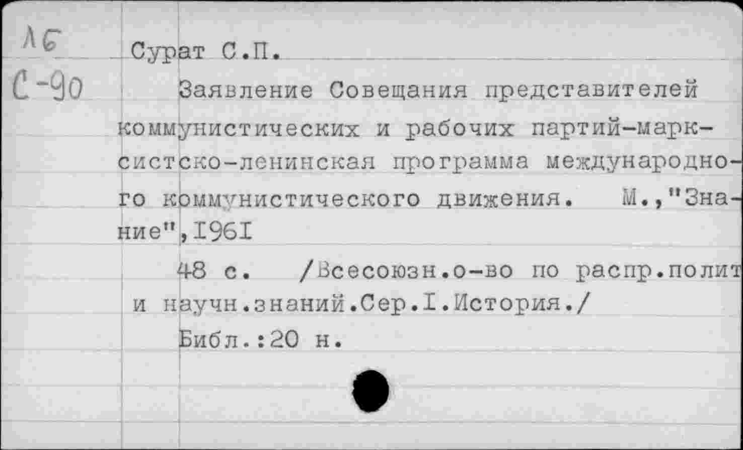 ﻿Сурат С.П.
Заявление Совещания представителей коммунистических и рабочих партий-марк-систско-ленинская программа международного коммунистического движения. М.,"Знание”, 1961
48 с. /Всесоюзн.о-во по распр.полит и научн.знаний.Сер.I.История./
Библ.:20 н.